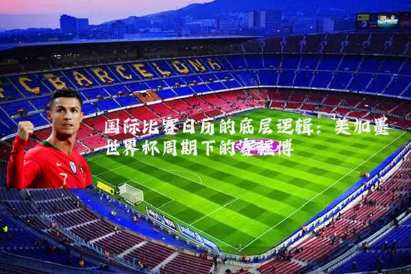国际比赛日历的底层逻辑:美加墨世界杯周期下的赛程博弈