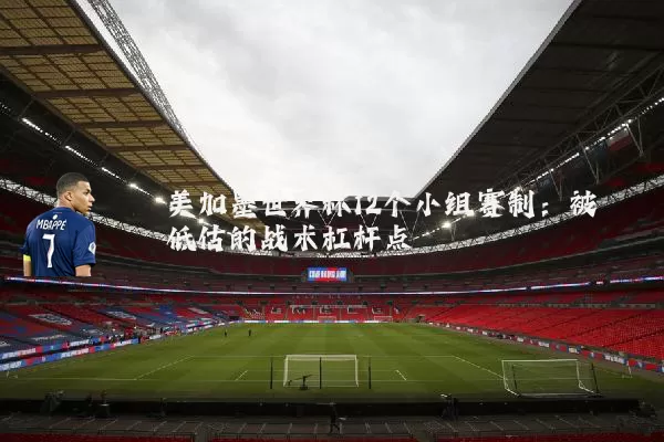 美加墨世界杯12个小组赛制：被低估的战术杠杆点