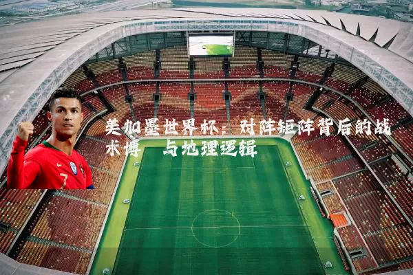美加墨世界杯:对阵矩阵背后的战术博弈与地理逻辑
