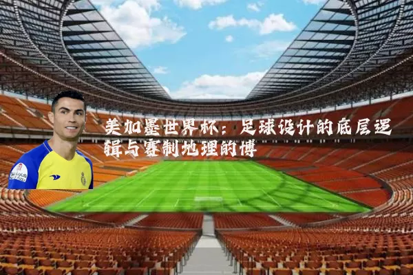 美加墨世界杯：足球设计的底层逻辑与赛制地理的博弈