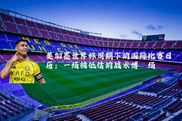 美加墨世界杯周期下的国际比赛日历:一场被低估的战术博弈场