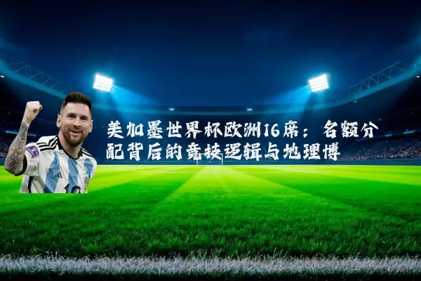 美加墨世界杯欧洲16席：名额分配背后的竞技逻辑与地理博弈